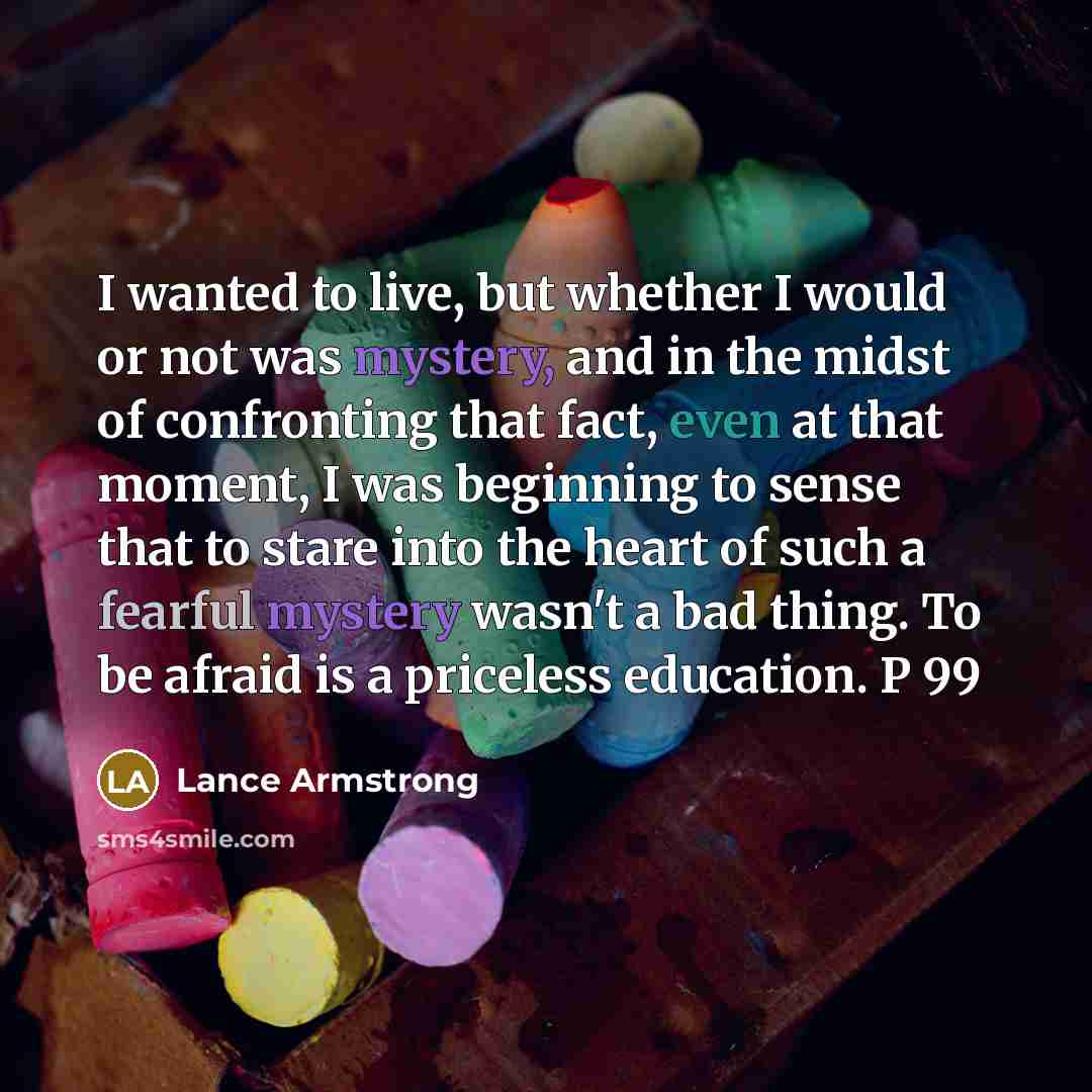“I wanted to live, but whether I would or not was mystery, and in the midst of confronting that fact, even at that moment, I was beginning to sense that to stare into the heart of such a fearful mystery wasn't a bad thing. To be afraid is a priceless education. P 99” quote by Lance Armstrong