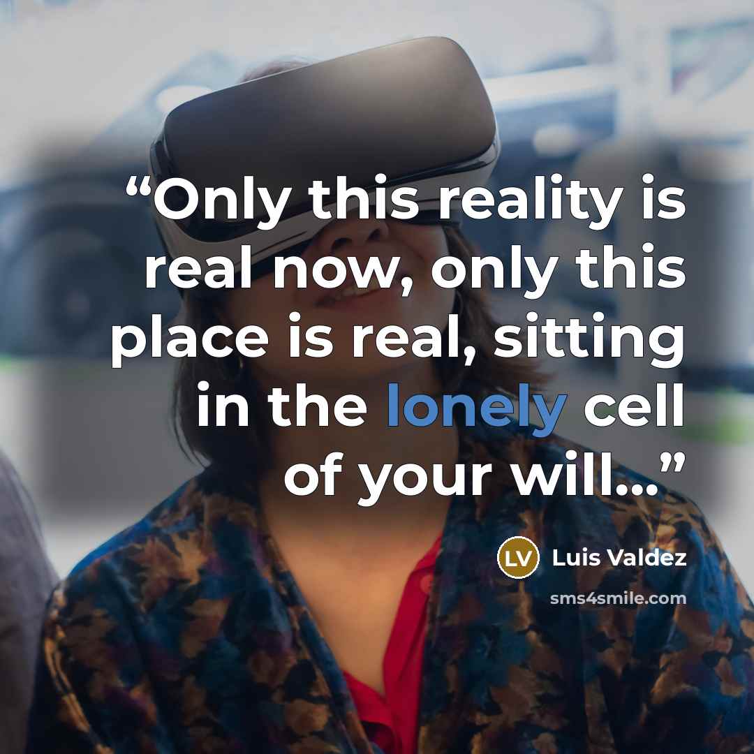 “Only this reality is real now, only this place is real, sitting in the lonely cell of your will...” quote by Luis Valdez
