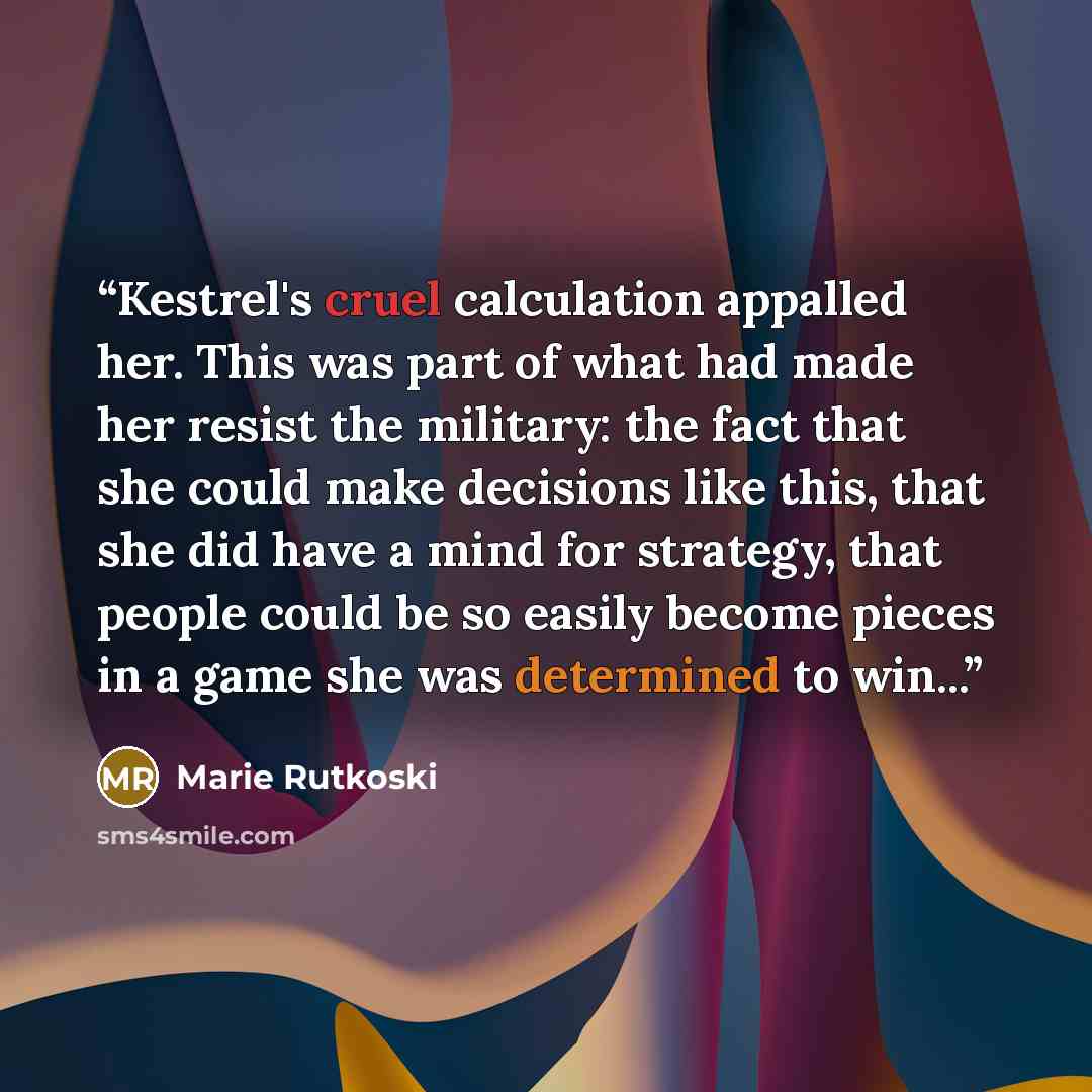 “Kestrel's cruel calculation appalled her. This was part of what had made her resist the military: the fact that she could make decisions like this, that she did have a mind for strategy, that people could be so easily become pieces in a game she was determined to win...” quote by Marie Rutkoski
