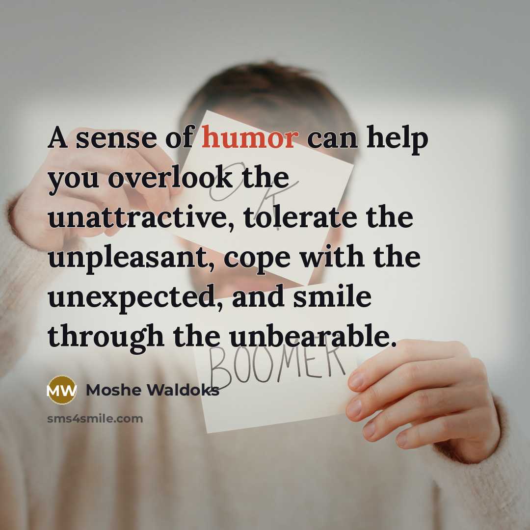“A sense of humor can help you overlook the unattractive, tolerate the unpleasant, cope with the unexpected, and smile through the unbearable.” quote by Moshe Waldoks