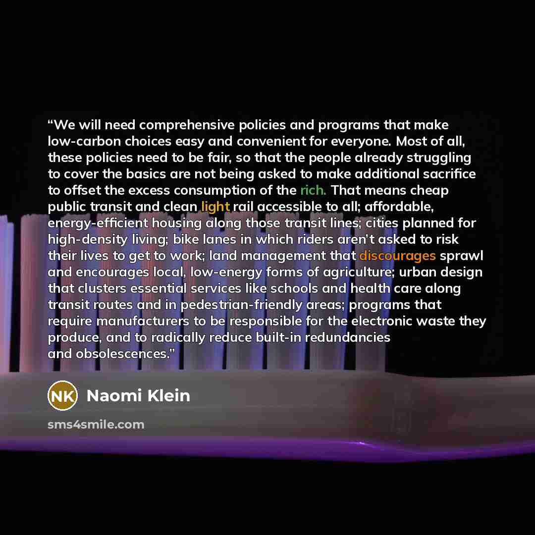 “We will need comprehensive policies and programs that make low-carbon choices easy and convenient for everyone. Most of all, these policies need to be fair, so that the people already struggling to cover the basics are not being asked to make additional sacrifice to offset the excess consumption…” quote by Naomi Klein