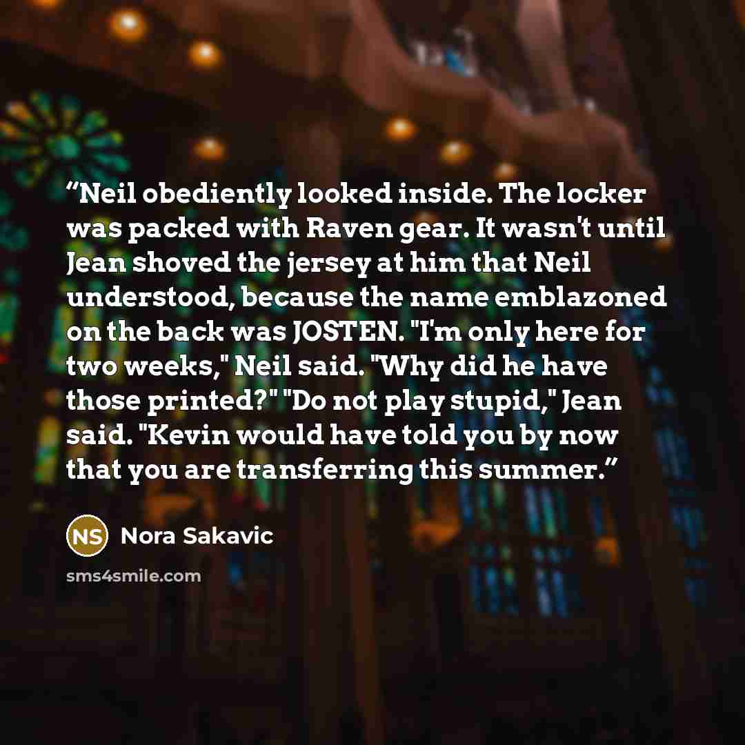 “Neil obediently looked inside. The locker was packed with Raven gear. It wasn't until Jean shoved the jersey at him that Neil understood, because the name emblazoned on the back was JOSTEN. "I'm only here for two weeks," Neil said. "Why did he have those printed?" "Do not play stupid," Jean said…” quote by Nora Sakavic