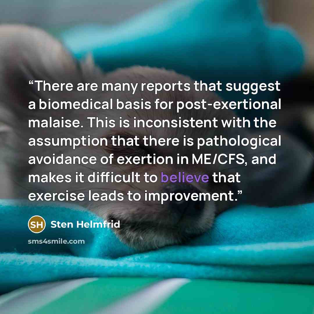 “There are many reports that suggest a biomedical basis for post-exertional malaise. This is inconsistent with the assumption that there is pathological avoidance of exertion in ME/CFS, and makes it difficult to believe that exercise leads to improvement.” quote by Sten Helmfrid
