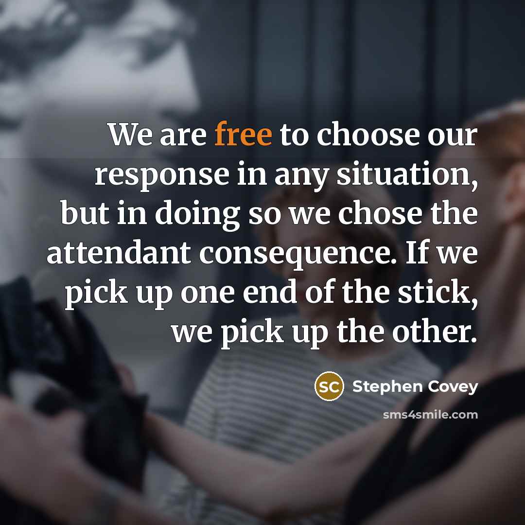 “We are free to choose our response in any situation, but in doing so we chose the attendant consequence. If we pick up one end of the stick, we pick up the other.” quote by Stephen Covey