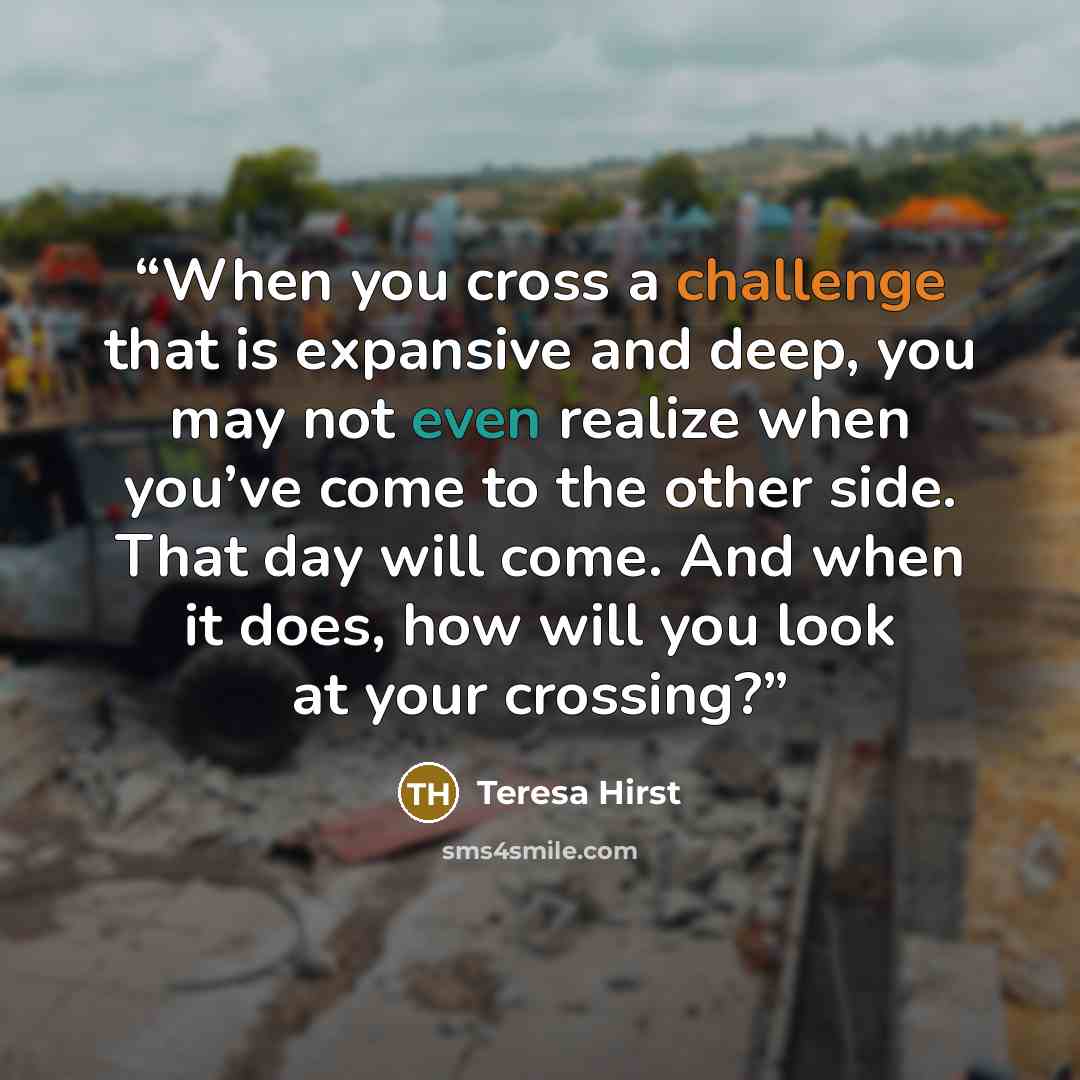 “When you cross a challenge that is expansive and deep, you may not even realize when you’ve come to the other side. That day will come. And when it does, how will you look at your crossing?” quote by Teresa Hirst