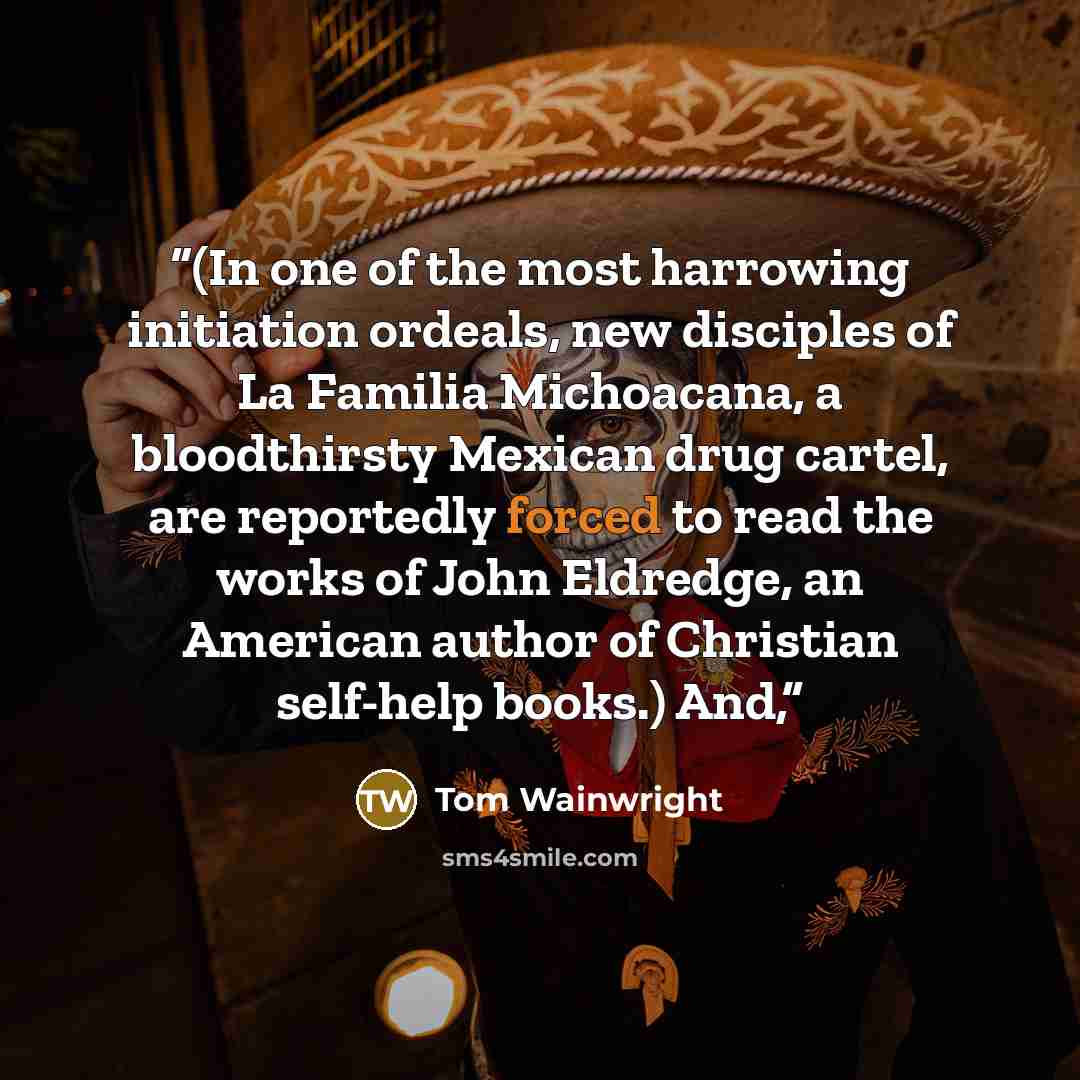 “(In one of the most harrowing initiation ordeals, new disciples of La Familia Michoacana, a bloodthirsty Mexican drug cartel, are reportedly forced to read the works of John Eldredge, an American author of Christian self-help books.) And,” quote by Tom Wainwright
