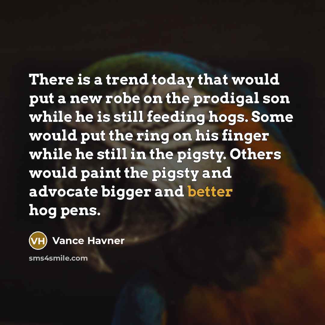 “There is a trend today that would put a new robe on the prodigal son while he is still feeding hogs. Some would put the ring on his finger while he still in the pigsty. Others would paint the pigsty and advocate bigger and better hog pens.” quote by Vance Havner