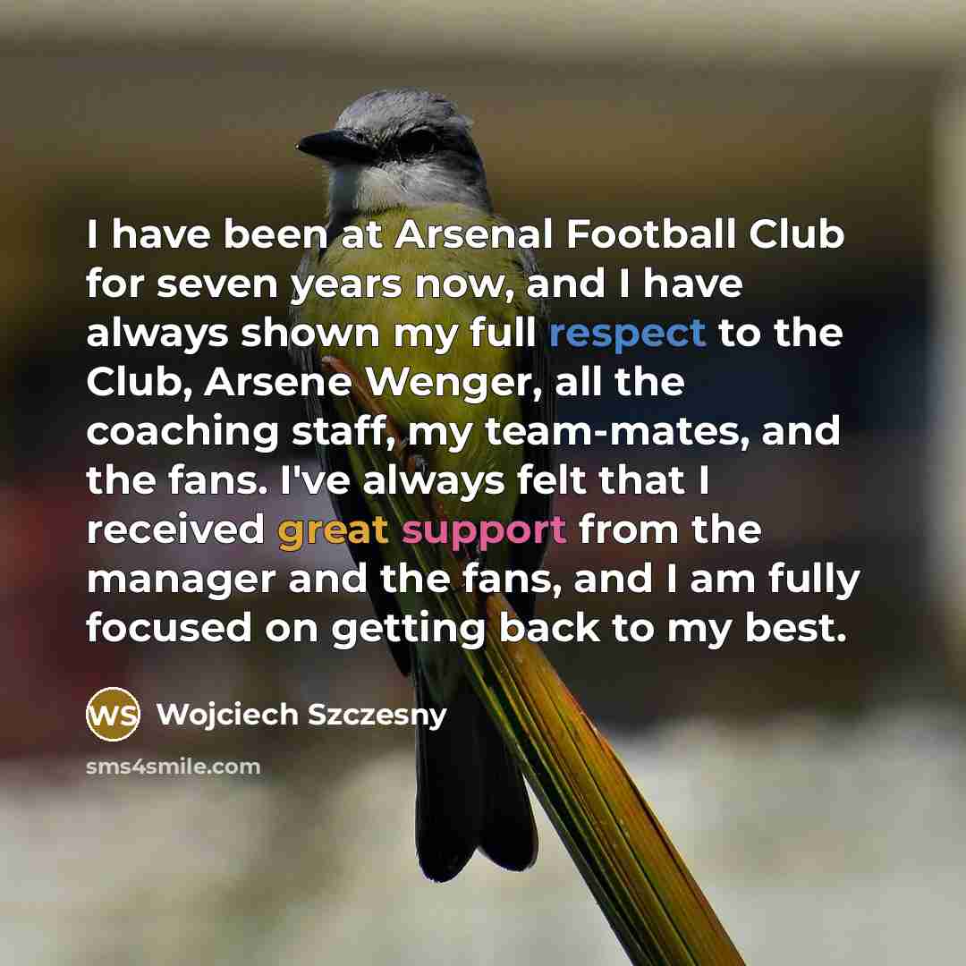 “I have been at Arsenal Football Club for seven years now, and I have always shown my full respect to the Club, Arsene Wenger, all the coaching staff, my team-mates, and the fans. I've always felt that I received great support from the manager and the fans, and I am fully focused on getting back to…” quote by Wojciech Szczesny