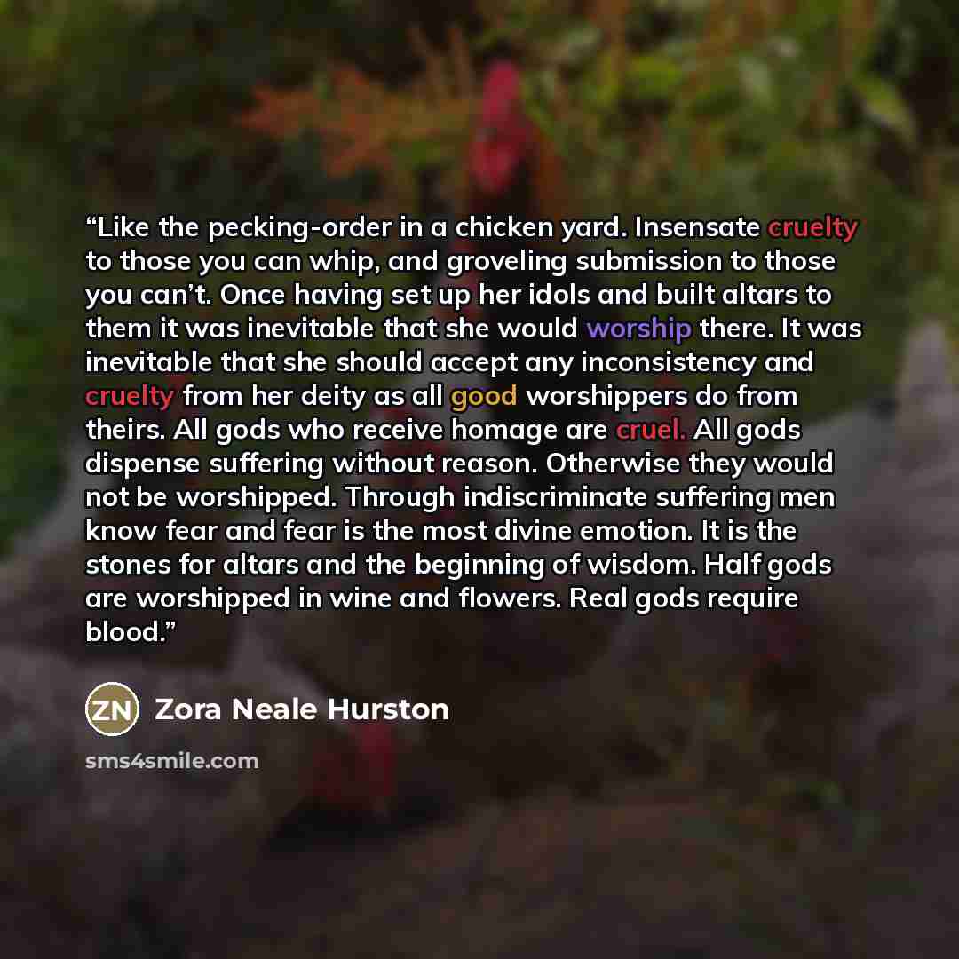 “Like the pecking-order in a chicken yard. Insensate cruelty to those you can whip, and groveling submission to those you can’t. Once having set up her idols and built altars to them it was inevitable that she would worship there. It was inevitable that she should accept any inconsistency and…” quote by Zora Neale Hurston