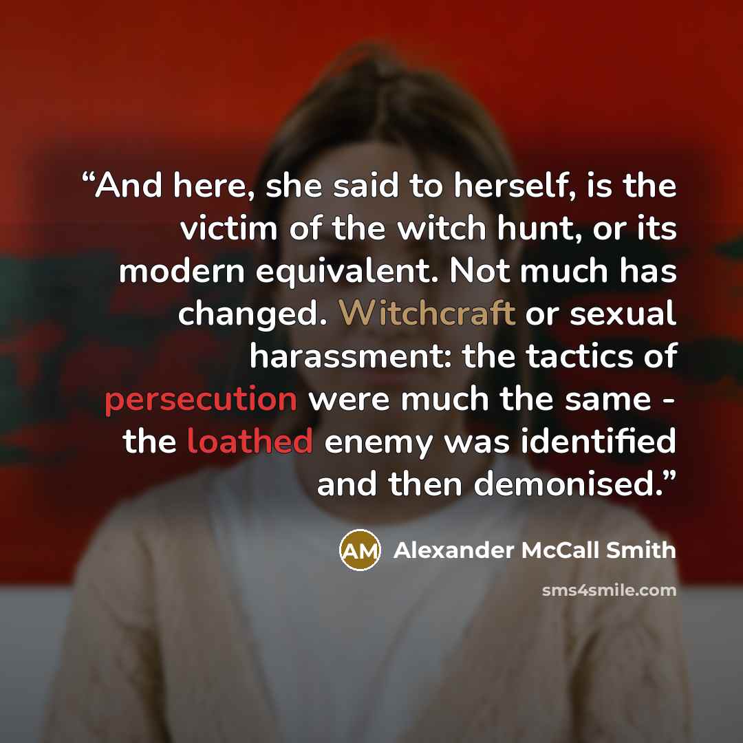 “And here, she said to herself, is the victim of the witch hunt, or its modern equivalent. Not much has changed. Witchcraft or sexual harassment: the tactics of persecution were much the same - the loathed enemy was identified and then demonised.” quote by Alexander McCall Smith