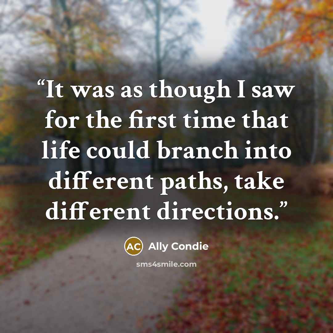 “It was as though I saw for the first time that life could branch into different paths, take different directions.” quote by Ally Condie