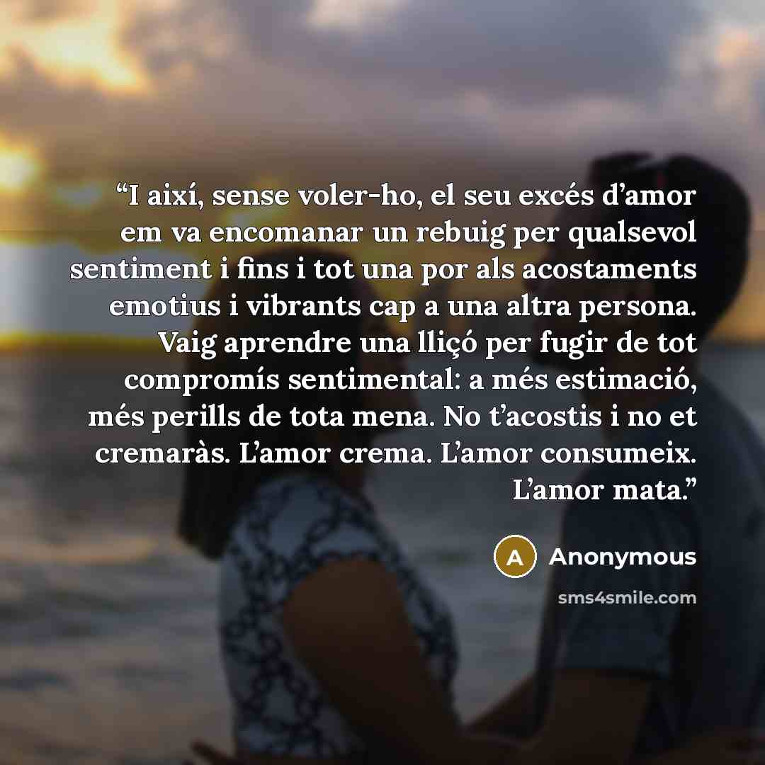 “I així, sense voler-ho, el seu excés d’amor em va encomanar un rebuig per qualsevol sentiment i fins i tot una por als acostaments emotius i vibrants cap a una altra persona. Vaig aprendre una lliçó per fugir de tot compromís sentimental: a més estimació, més perills de tota mena. No t’acostis i…” quote by Anonymous