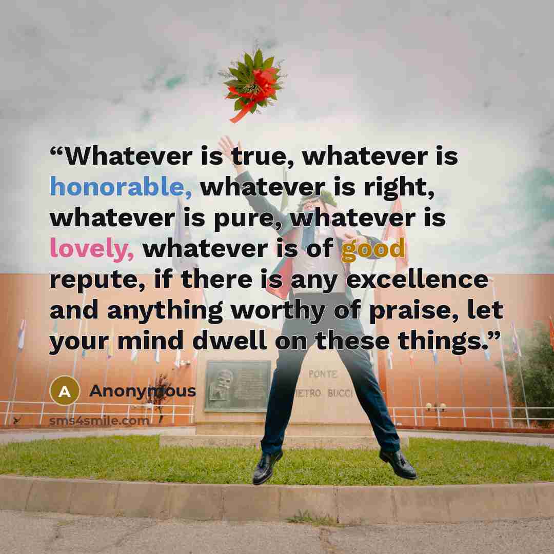 “Whatever is true, whatever is honorable, whatever is right, whatever is pure, whatever is lovely, whatever is of good repute, if there is any excellence and anything worthy of praise, let your mind dwell on these things.” quote by Anonymous