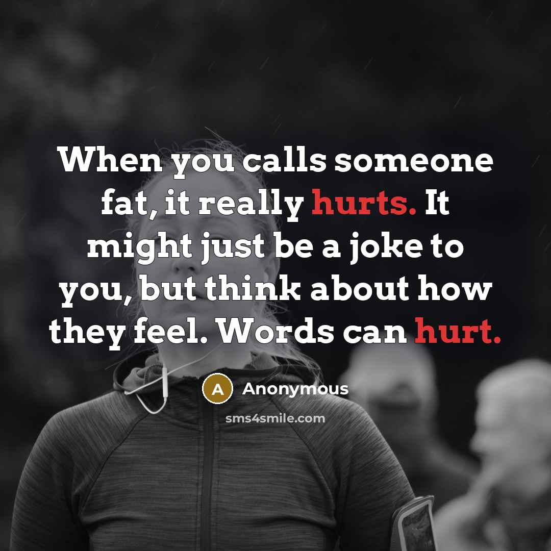 “When you calls someone fat, it really hurts. It might just be a joke to you, but think about how they feel. Words can hurt.” quote by Anonymous