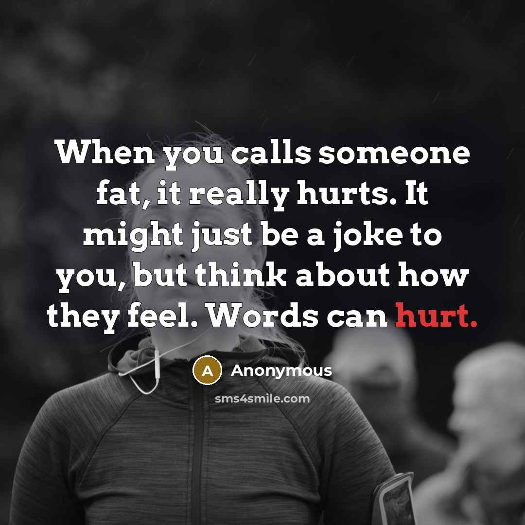 “When you calls someone fat, it really hurts. It might just be a joke to you, but think about how they feel. Words can hurt.” quote by Anonymous