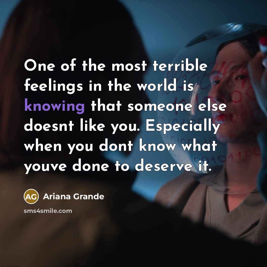 “One of the most terrible feelings in the world is knowing that someone else doesnt like you. Especially when you dont know what youve done to deserve it.” quote by Ariana Grande