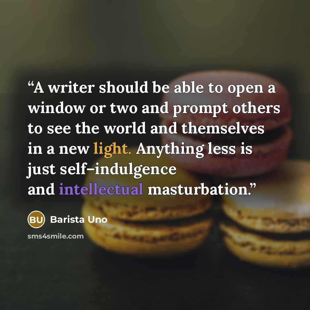 “A writer should be able to open a window or two and prompt others to see the world and themselves in a new light. Anything less is just self–indulgence and intellectual masturbation.” quote by Barista Uno