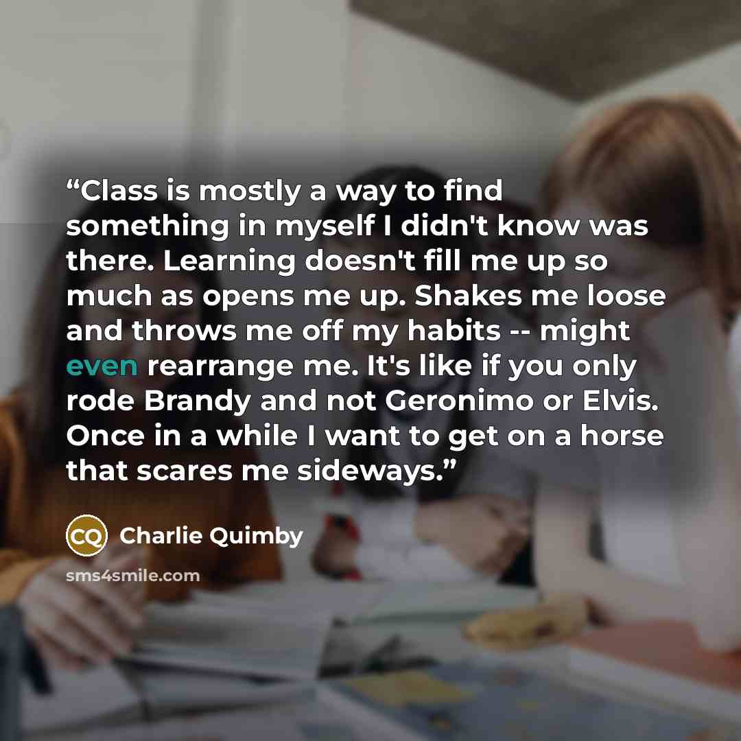 “Class is mostly a way to find something in myself I didn't know was there. Learning doesn't fill me up so much as opens me up. Shakes me loose and throws me off my habits -- might even rearrange me. It's like if you only rode Brandy and not Geronimo or Elvis. Once in a while I want to get on a…” quote by Charlie Quimby