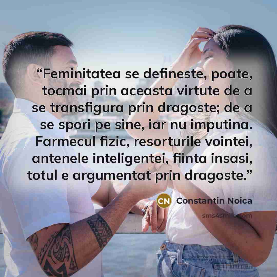 “Feminitatea se defineste, poate, tocmai prin aceasta virtute de a se transfigura prin dragoste; de a se spori pe sine, iar nu imputina. Farmecul fizic, resorturile vointei, antenele inteligentei, fiinta insasi, totul e argumentat prin dragoste.” quote by Constantin Noica