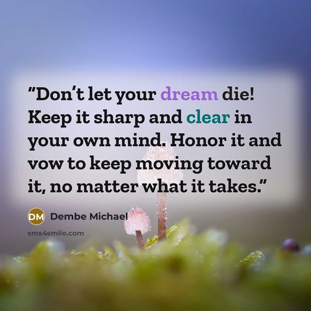 “Don’t let your dream die! Keep it sharp and clear in your own mind. Honor it and vow to keep moving toward it, no matter what it takes.” quote by Dembe Michael