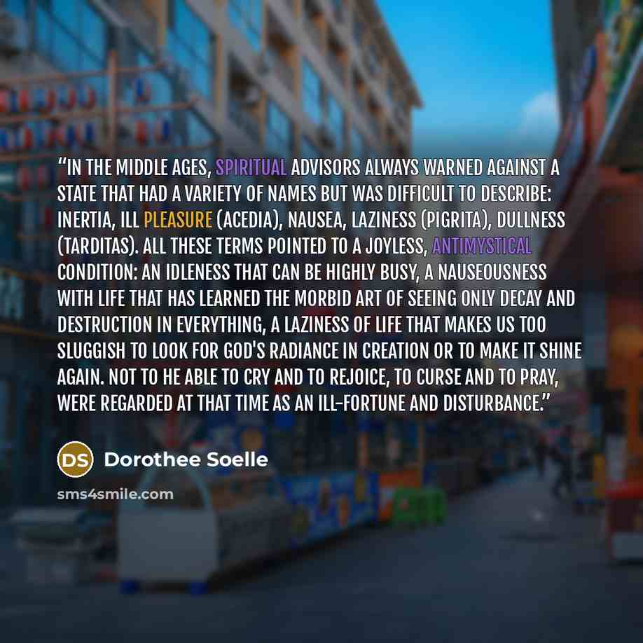 “In the Middle Ages, spiritual advisors always warned against a state that had a variety of names but was difficult to describe: inertia, ill pleasure (acedia), nausea, laziness (pigrita), dullness (tarditas). All these terms pointed to a joyless, antimystical condition: an idleness that can be…” quote by Dorothee Soelle