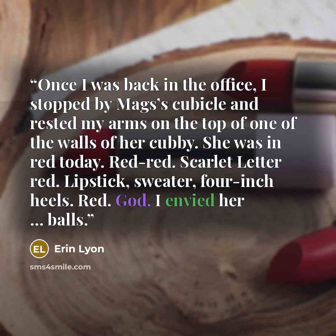 “Once I was back in the office, I stopped by Mags’s cubicle and rested my arms on the top of one of the walls of her cubby. She was in red today. Red-red. Scarlet Letter red. Lipstick, sweater, four-inch heels. Red. God, I envied her … balls.” quote by Erin Lyon