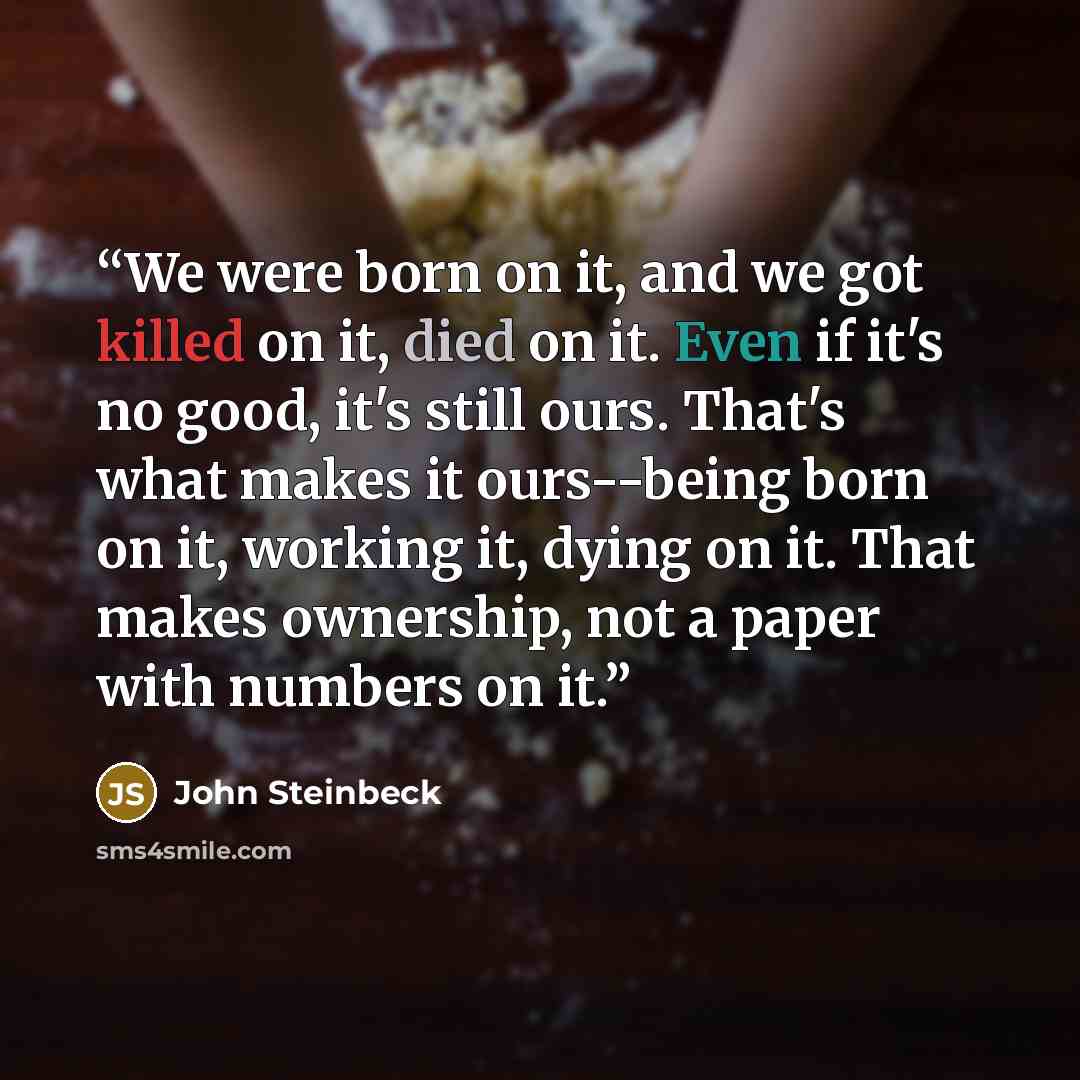 “We were born on it, and we got killed on it, died on it. Even if it's no good, it's still ours. That's what makes it ours--being born on it, working it, dying on it. That makes ownership, not a paper with numbers on it.” quote by John Steinbeck
