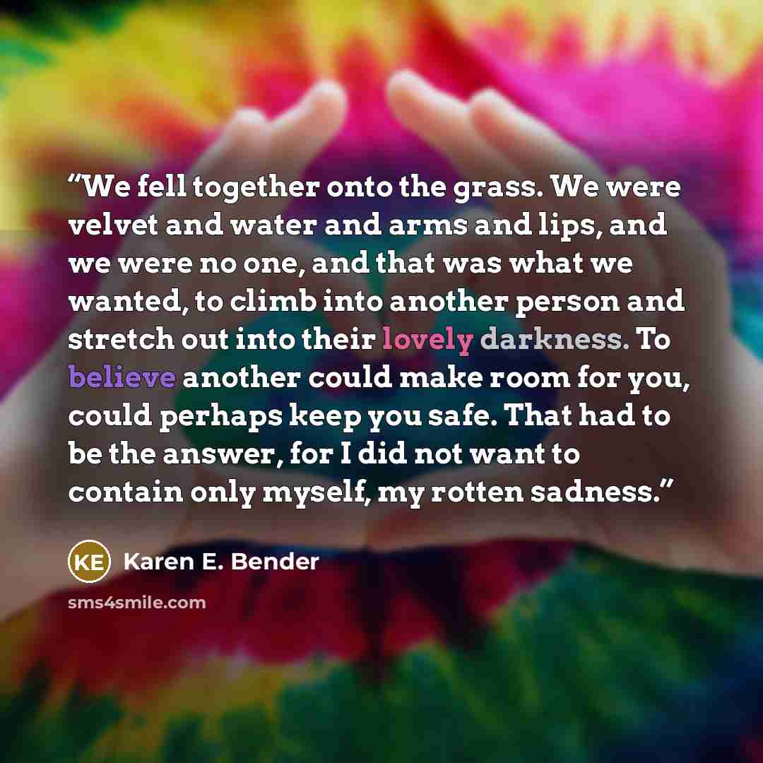 “We fell together onto the grass. We were velvet and water and arms and lips, and we were no one, and that was what we wanted, to climb into another person and stretch out into their lovely darkness. To believe another could make room for you, could perhaps keep you safe. That had to be the answer…” quote by Karen E. Bender