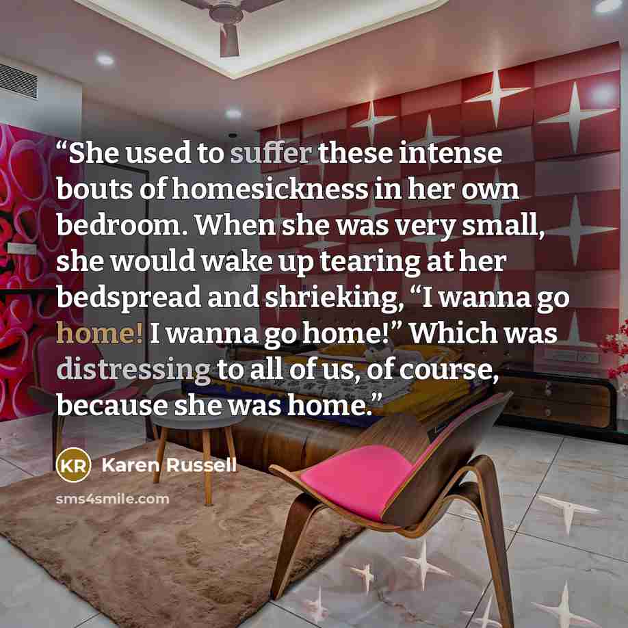 “She used to suffer these intense bouts of homesickness in her own bedroom. When she was very small, she would wake up tearing at her bedspread and shrieking, “I wanna go home! I wanna go home!” Which was distressing to all of us, of course, because she was home.” quote by Karen Russell