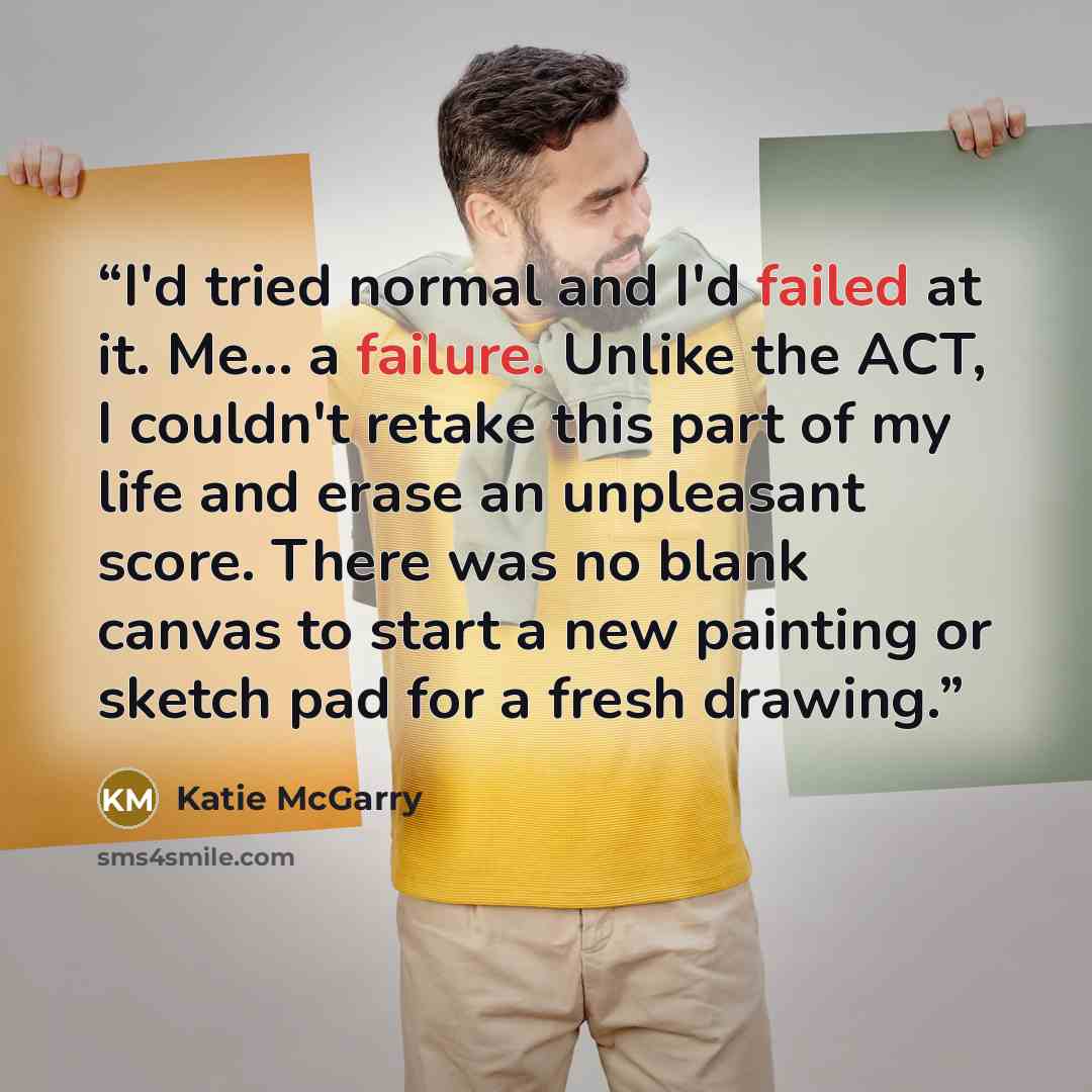 “I'd tried normal and I'd failed at it. Me... a failure. Unlike the ACT, I couldn't retake this part of my life and erase an unpleasant score. There was no blank canvas to start a new painting or sketch pad for a fresh drawing.” quote by Katie McGarry