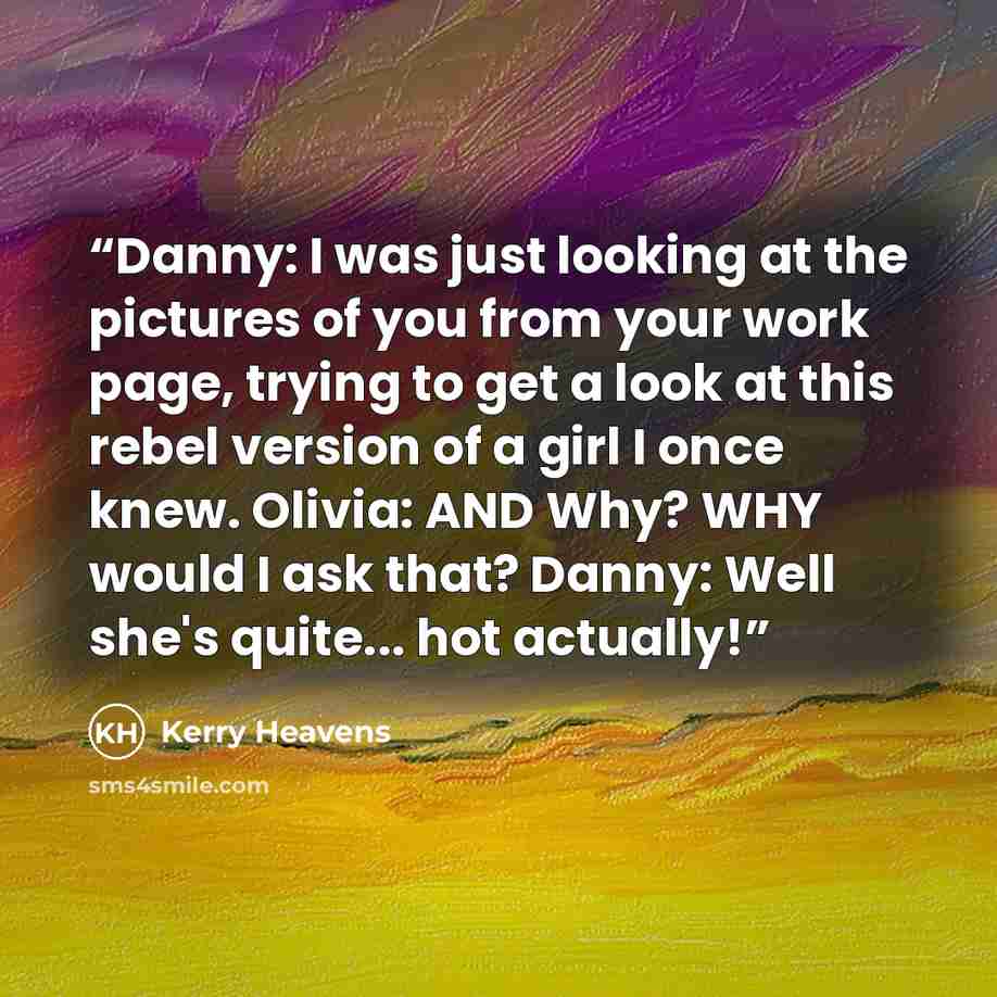 “Danny: I was just looking at the pictures of you from your work page, trying to get a look at this rebel version of a girl I once knew. Olivia: AND Why? WHY would I ask that? Danny: Well she's quite... hot actually!” quote by Kerry Heavens