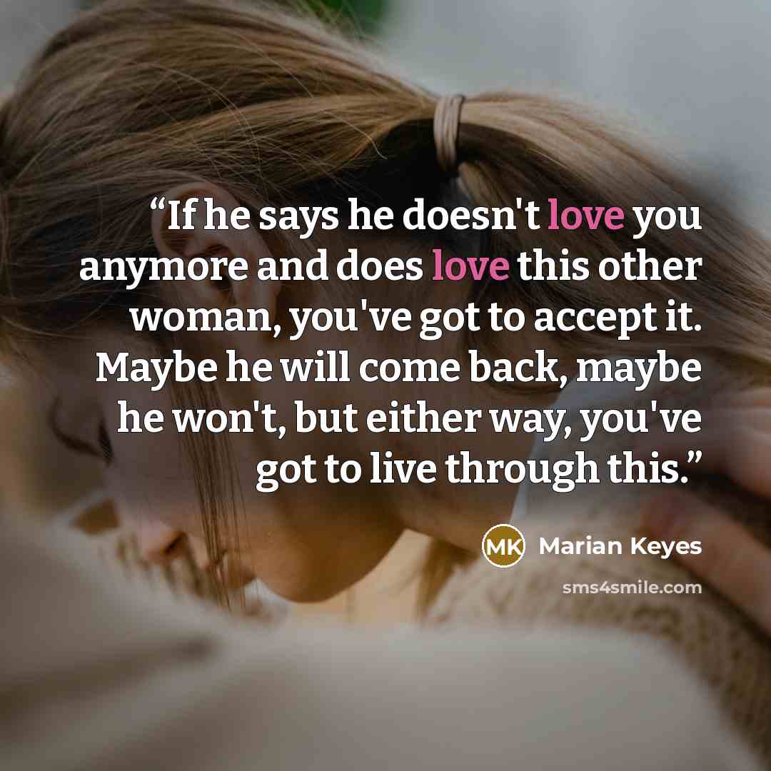 “If he says he doesn't love you anymore and does love this other woman, you've got to accept it. Maybe he will come back, maybe he won't, but either way, you've got to live through this.” quote by Marian Keyes