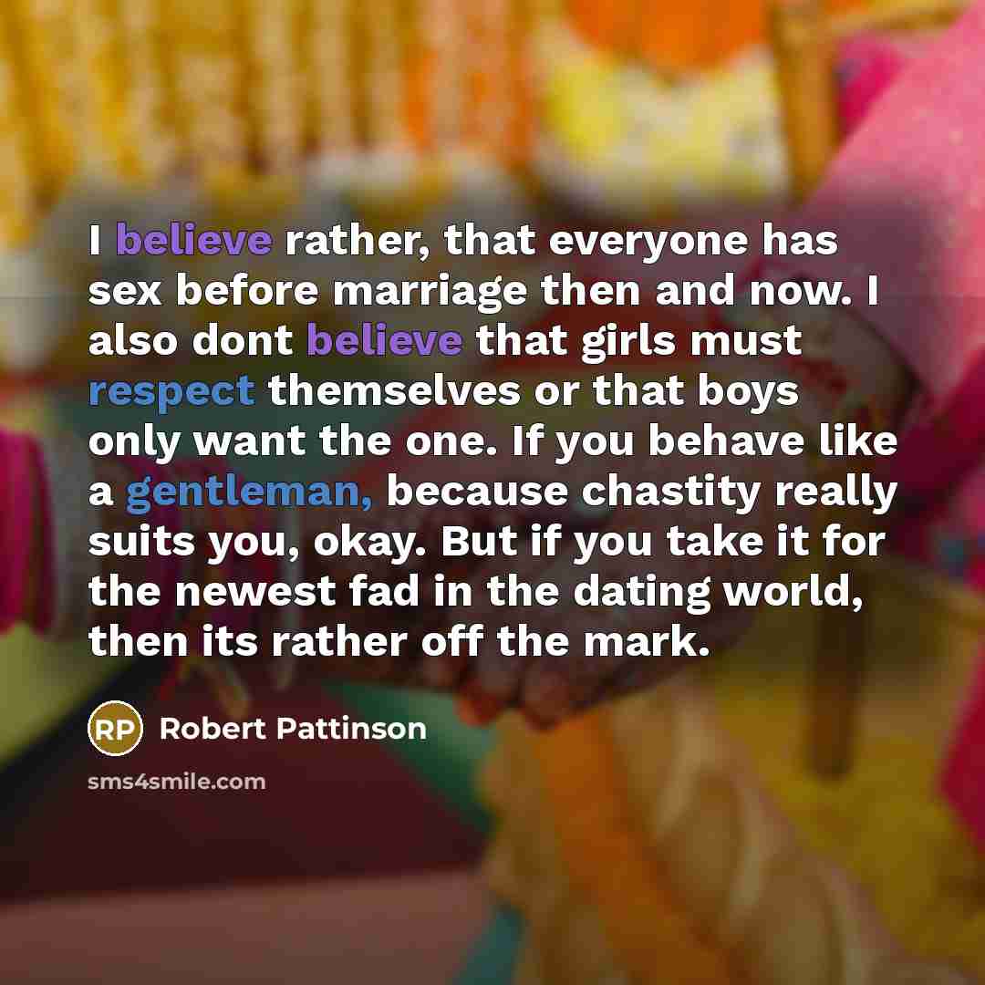 “I believe rather, that everyone has sex before marriage then and now. I also dont believe that girls must respect themselves or that boys only want the one. If you behave like a gentleman, because chastity really suits you, okay. But if you take it for the newest fad in the dating world, then its…” quote by Robert Pattinson