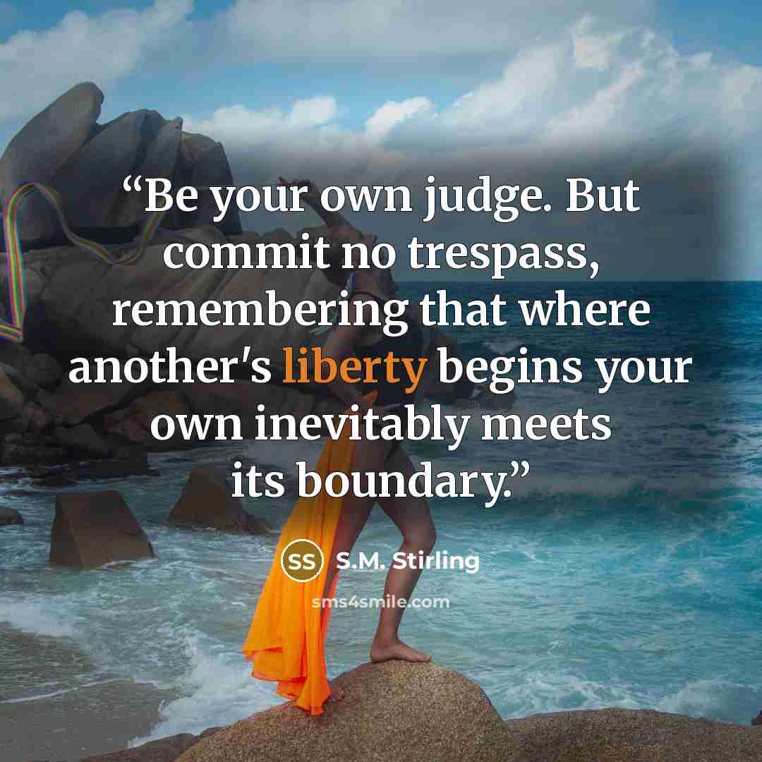 “Be your own judge. But commit no trespass, remembering that where another's liberty begins your own inevitably meets its boundary.” quote by S.M. Stirling