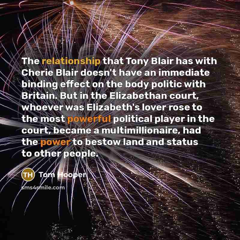 “The relationship that Tony Blair has with Cherie Blair doesn't have an immediate binding effect on the body politic with Britain. But in the Elizabethan court, whoever was Elizabeth's lover rose to the most powerful political player in the court, became a multimillionaire, had the power to bestow…” quote by Tom Hooper