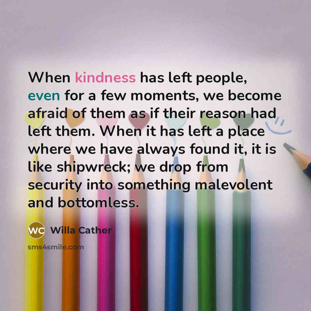 “When kindness has left people, even for a few moments, we become afraid of them as if their reason had left them. When it has left a place where we have always found it, it is like shipwreck; we drop from security into something malevolent and bottomless.” quote by Willa Cather