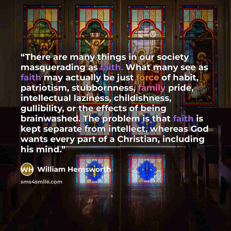 “There are many things in our society masquerading as faith. What many see as faith may actually be just force of habit, patriotism, stubbornness, family pride, intellectual laziness, childishness, gullibility, or the effects of being brainwashed. The problem is that faith is kept separate from…” quote by William Hemsworth