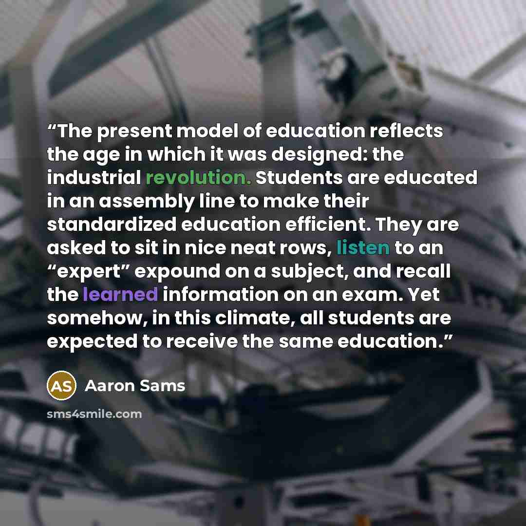 “The present model of education reflects the age in which it was designed: the industrial revolution. Students are educated in an assembly line to make their standardized education efficient. They are asked to sit in nice neat rows, listen to an “expert” expound on a subject, and recall the learned…” quote by Aaron Sams