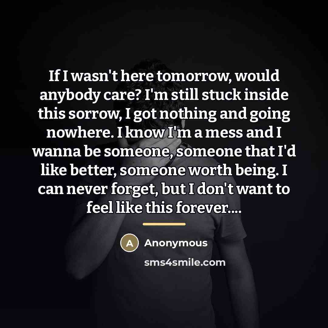 “If I wasn't here tomorrow, would anybody care? I'm still…” quote by Anonymous