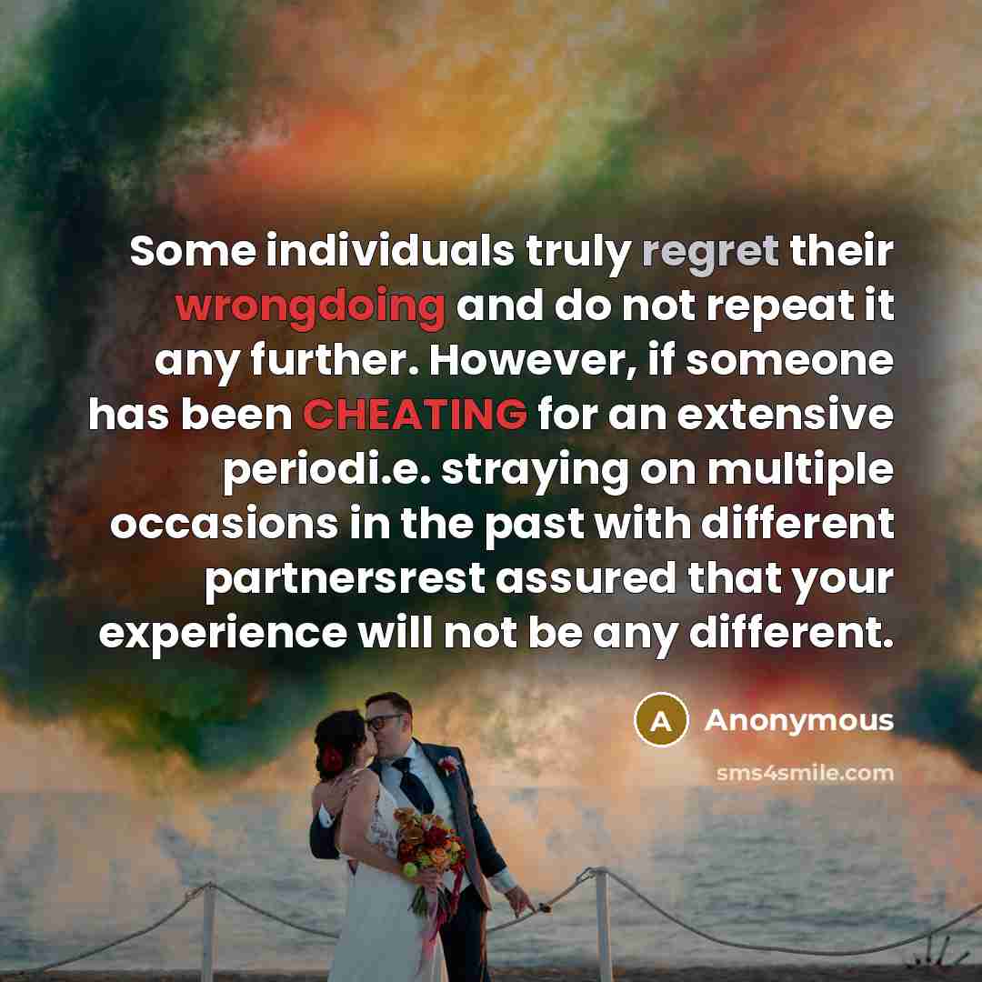 “Some individuals truly regret their wrongdoing and do not repeat it any further. However, if someone has been CHEATING for an extensive periodi.e. straying on multiple occasions in the past with different partnersrest assured that your experience will not be any different.” quote by Anonymous