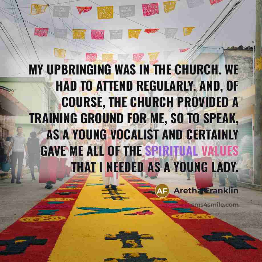 “My upbringing was in the church. We had to attend regularly. And, of course, the church provided a training ground for me, so to speak, as a young vocalist and certainly gave me all of the spiritual values that I needed as a young lady.” quote by Aretha Franklin
