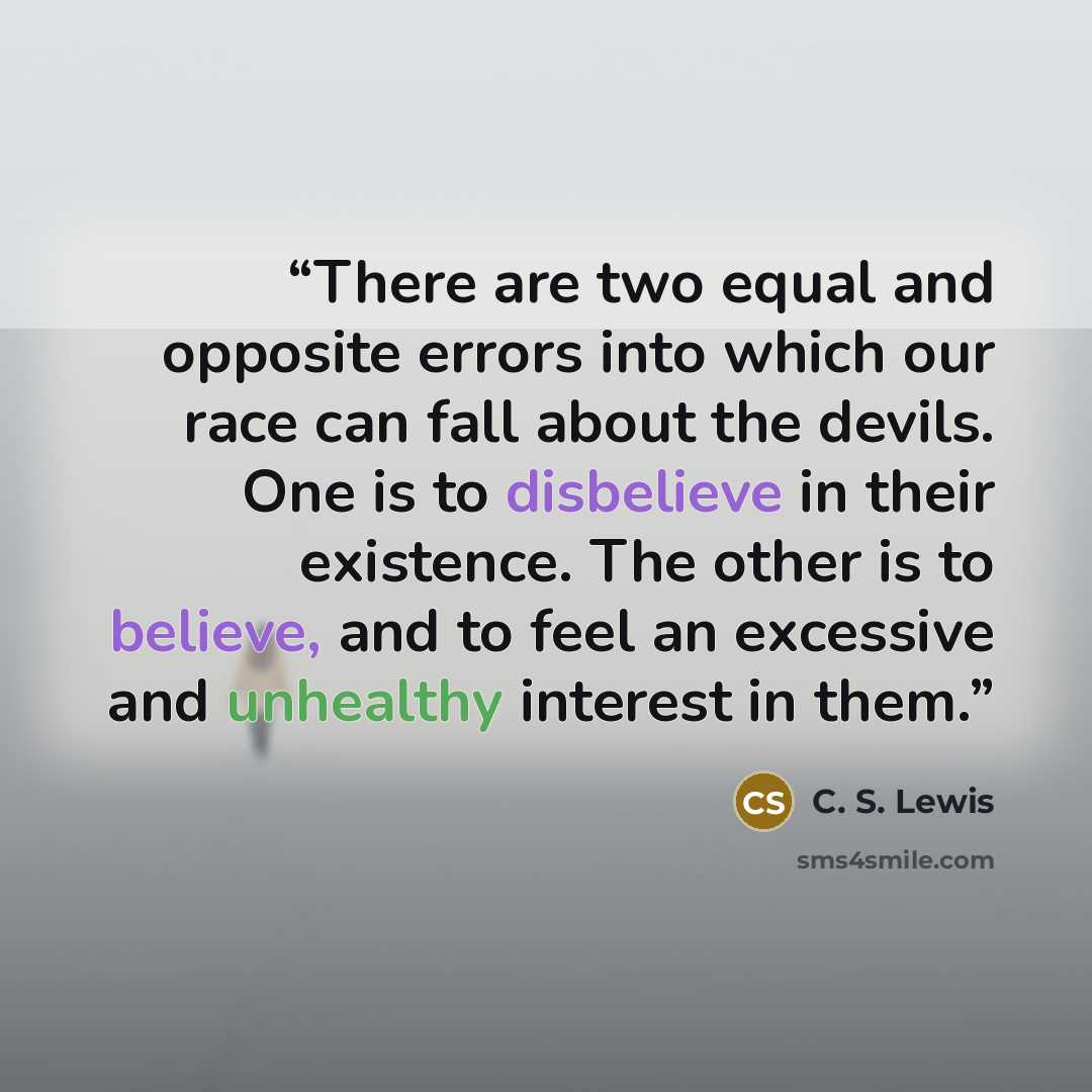 “There are two equal and opposite errors into which our race can fall about the devils. One is to disbelieve in their existence. The other is to believe, and to feel an excessive and unhealthy interest in them.” quote by C. S. Lewis