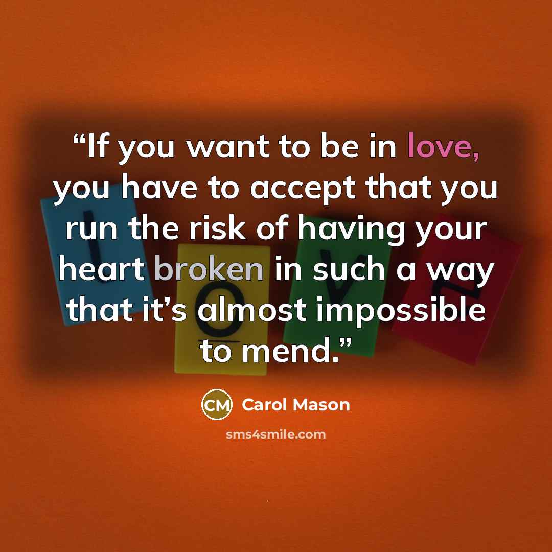 “If you want to be in love, you have to accept that you run the risk of having your heart broken in such a way that it’s almost impossible to mend.” quote by Carol Mason