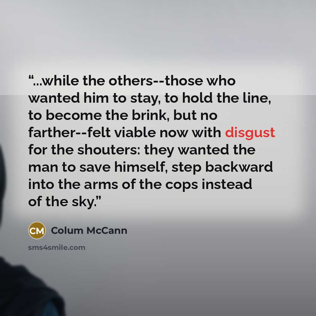 “...while the others--those who wanted him to stay, to hold the line, to become the brink, but no farther--felt viable now with disgust for the shouters: they wanted the man to save himself, step backward into the arms of the cops instead of the sky.” quote by Colum McCann