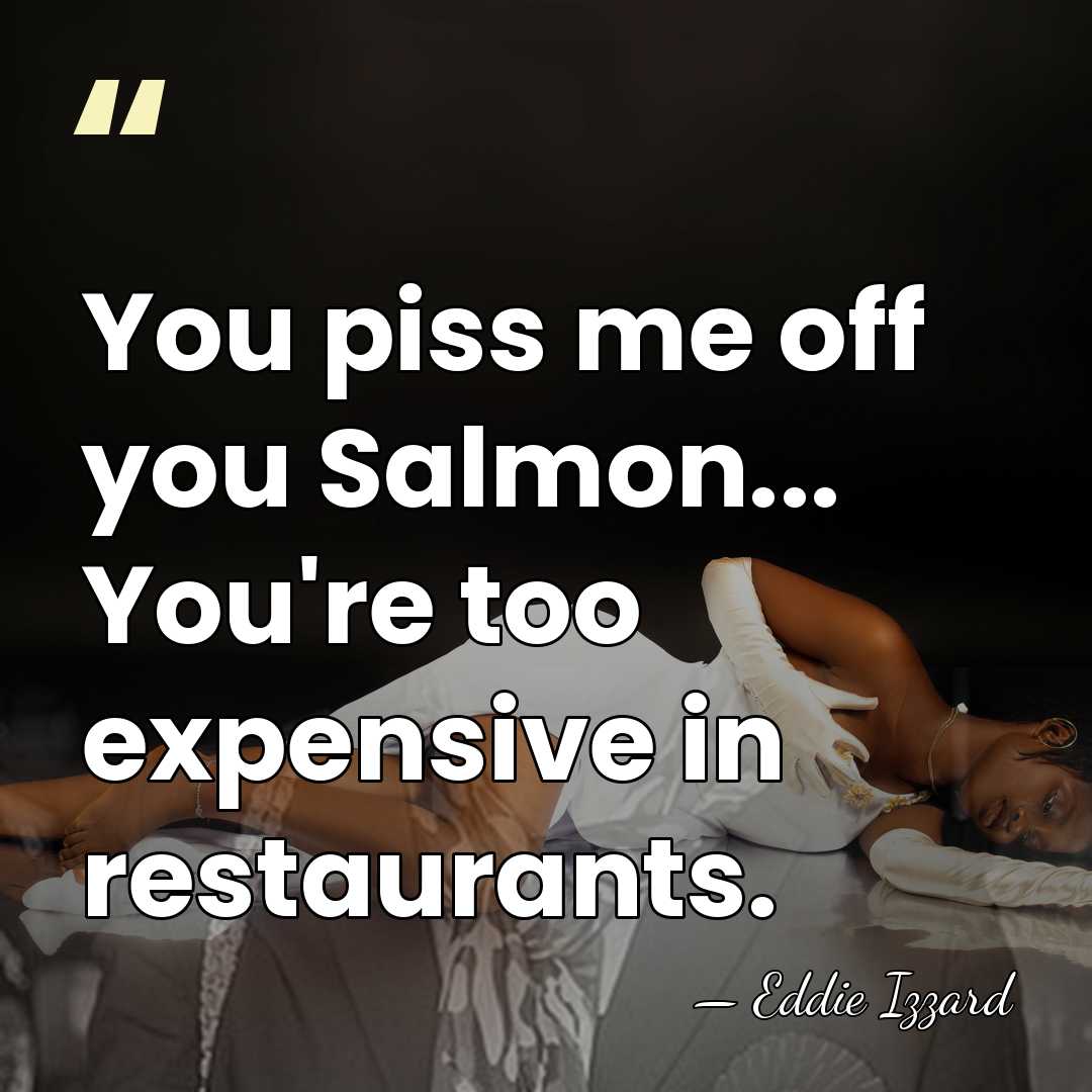 You piss me off you Salmon... You're too expensive in restaurants. - Eddie Izzard