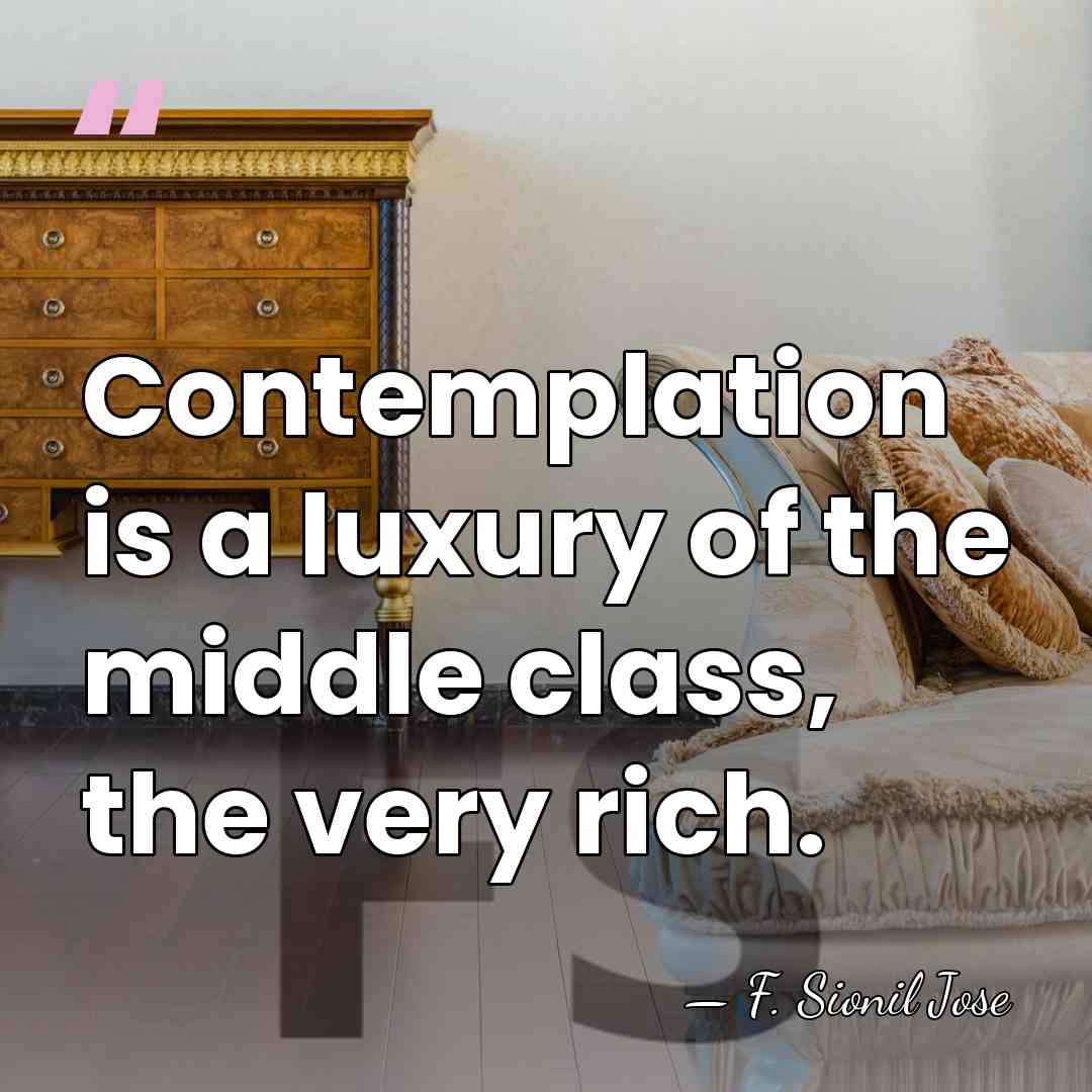Contemplation is a luxury of the middle class, the very rich. - F. Sionil Jose