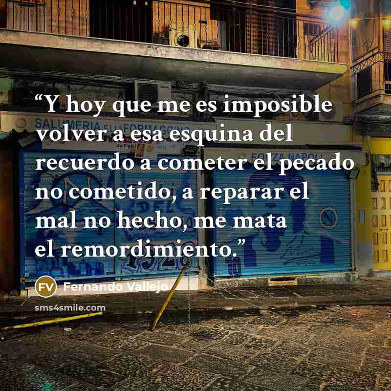 “Y hoy que me es imposible volver a esa esquina del recuerdo a cometer el pecado no cometido, a reparar el mal no hecho, me mata el remordimiento.” quote by Fernando Vallejo