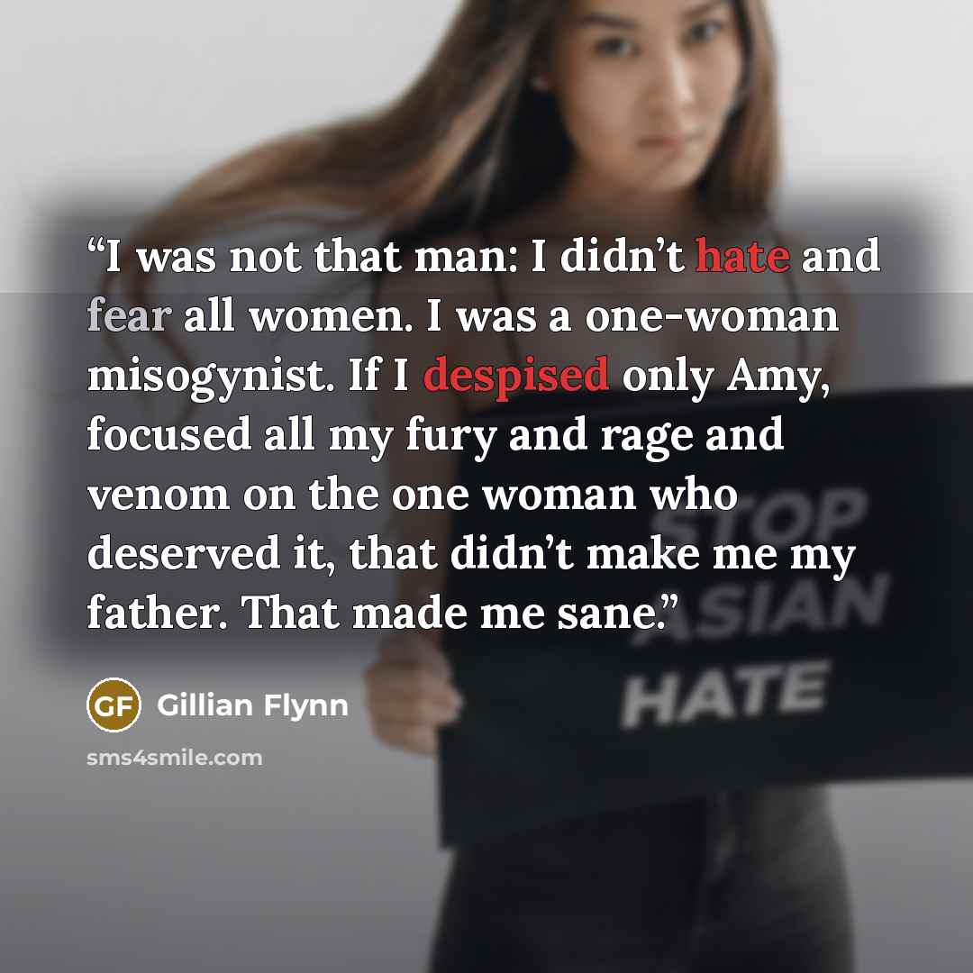 “I was not that man: I didn’t hate and fear all women. I was a one-woman misogynist. If I despised only Amy, focused all my fury and rage and venom on the one woman who deserved it, that didn’t make me my father. That made me sane.” quote by Gillian Flynn