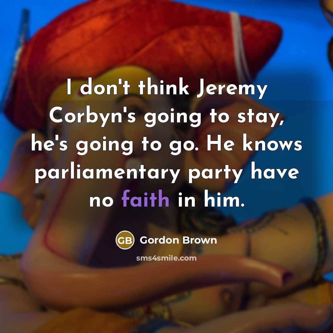 “I don't think Jeremy Corbyn's going to stay, he's going to go. He knows parliamentary party have no faith in him.” quote by Gordon Brown