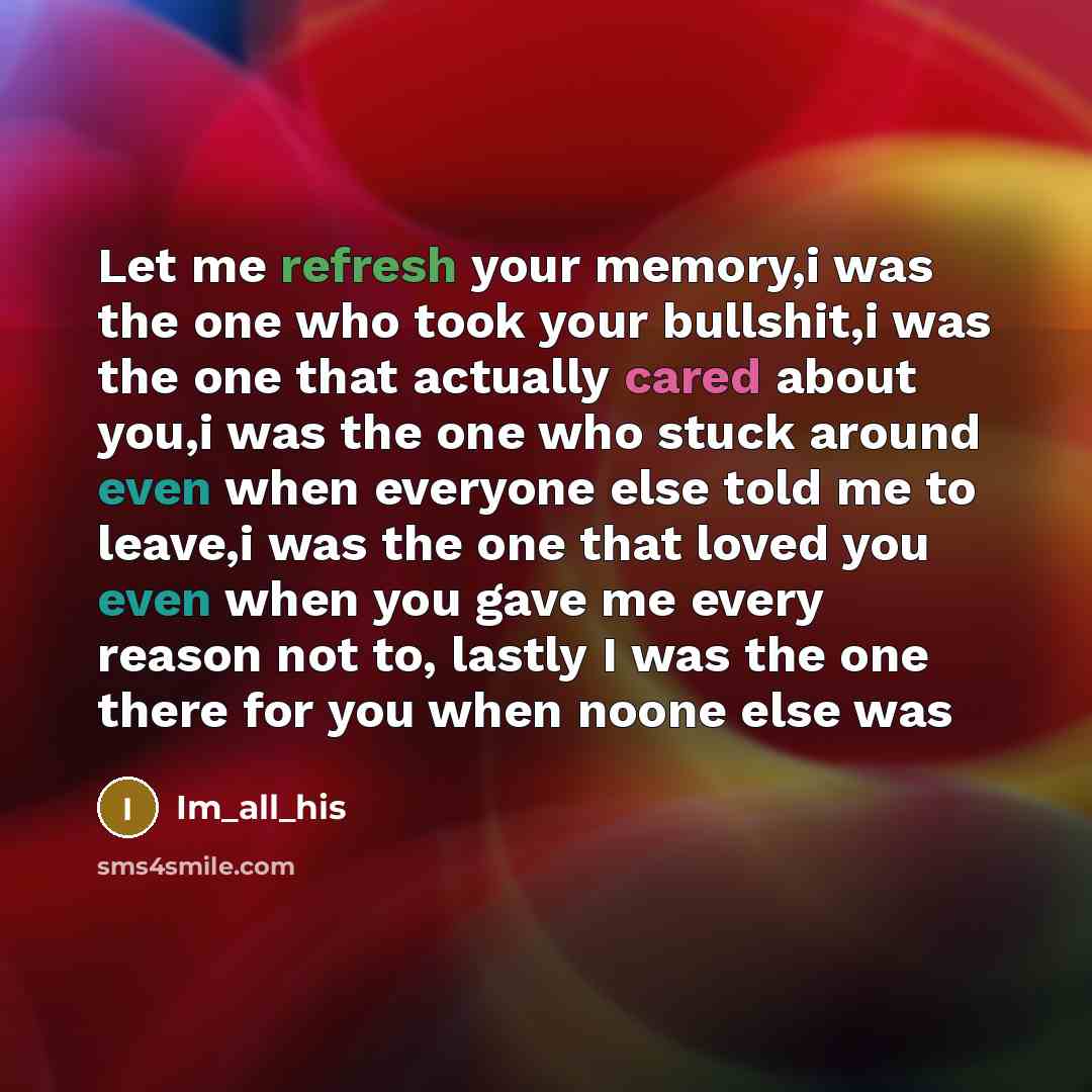 “Let me refresh your memory,i was the one who took your bullshit,i was the one that actually cared about you,i was the one who stuck around even when everyone else told me to leave,i was the one that loved you even when you gave me every reason not to, lastly I was the one there for you when noone…” quote by Im_all_his